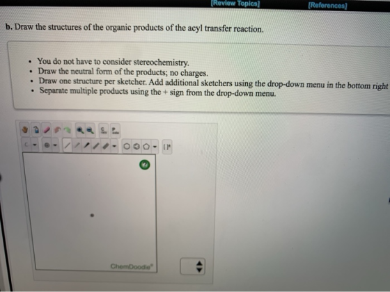 [Review Topics) (References] b. Draw the structures of the organic products of the acyl transfer reaction. • You do not have