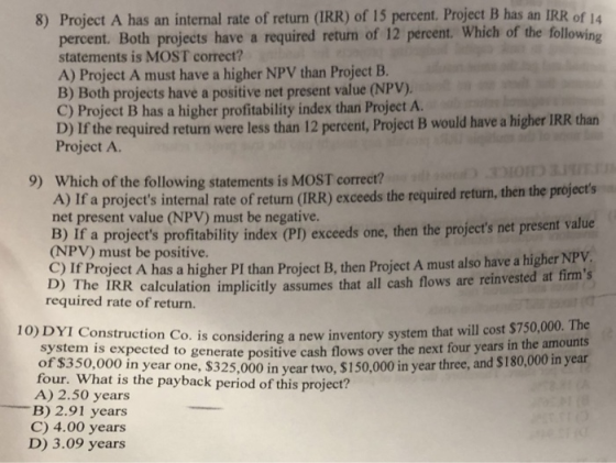 8) Project A has an internal rate of return (IRR) of 15 percent. Project B has an IRR of 14 percent. Both projects have a required retum of 12 percent. Which of the following statements is MOST correct? A) Project A must have a higher NPV than Project B. B) Both projects have a positive net present value (NPV) C) Project B has a higher profitability index than Project A. D) If the required return were less than 12 percent, Project B would have a higher IRR than Project A. 9) Which of the following statements is MOST correct? A) If a projects internal rate of return (IRR) exceeds the required return, then the projects net present value (NPV) must be negative. Bipr a proiets profty dx exceed one,then the project net present valie (NPV) must be positive. C) If Project A has a higher PI than Project B, then Project A must also have a higher NPV calculation implicitly assumes that all cash flows are reinvested at firms 10) DYI Construction Co. is considering a new inventory system that will cost $750,000. The e payback 2,000 in year two, $150,000 in year three, and $180,000 in year he IRR required rate of return. amounts system is expected to generate positive cash flows over the next four years in the of $350,000 in year one, year two, A) 2.50 years -B) 2.91 years C) 4.00 years D) 3.09 years