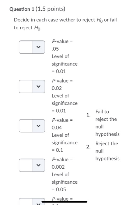 Question 1 (1.5 points) Decide in each case wether to reject Ho or fail to reject Ho. P-value = .05 Level of significance = 0