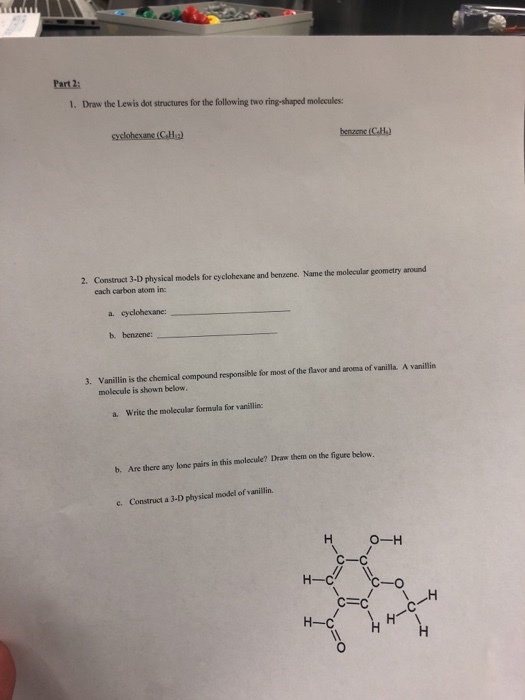 Part 2: 1. Draw the Lewis dot structures for the following two ring-shaped molecules: 2. Construct 3-D physical models for eyclohesane and benzene. Name the molecular geometry around each carbon atom in: a· cyclohexane: b. benzene: 3. Vanillin is the chemical compound responsible for most of the flavor and aroma of vanilla. A vanillin molecule is shown below a. Write the molecular formala for vanillin: b. Are there any lone pairs in this molecule? Draw them on the figure below. e. Construct a 3-D physical model of vanillin. H-C н-с 0