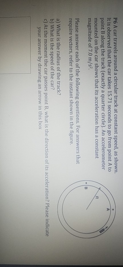 P6 A car travels around a circular track at constant speed, as shown. It is observed that the car takes 15.71 seconds to go from point A to point B along the track (exactly a quarter circle). An accelerometer mounted on the car shows that its acceleration has a constant magnitude of 7.0 m/s2. Please answer each of the following questions. For answers that require vectors, refer to the instant shown in the figure. a) What is the radius of the track? b) What is the speed of the car? c) At the moment the car passes point B, what is the direction of its acceleration? Please indicate your answer by drawing an arrow in this box