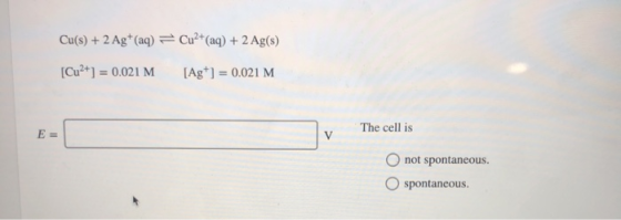 Cu(s) + 2 Ag+ (aq) = Cu2+(aq) + 2 Ag(s) [Cu2+] = 0.021 M [Ag+] = 0.021 M The cell is not spontaneous. O spontaneous.