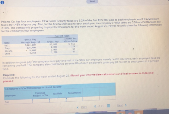 Saved Paloma Co. has four employees. taxes are 1 45% of gross pay. Also, for the first S7,000 po dto each employe 25 %. The company is preparing its payroll calculations for the companys four employees. FICA Social Security taxes are 62% of the first $127,200 paid to each employee, and FICA Medicare e, the companys FUTA taxes are 35% and SUTA taxes are for the week ended August 25. Payroll records show the following information Income Tax Withholding Gross Pay through Aug. 18 Gross Pay Name Dali Trey kiesha Chee $3,880 2,880 1,800 1,280 611 274 59 47 $123,880 124,480 9,400 3,358 In addition to gross pay, the company must pay one-half of the $106 per employee weekly health insurance: each employee pays the remaining one-half. The company also contributes an extra 8% of each employees gross pay at no cost to employees to a pension fund Required Compute the following for the week ended August 25 (Round your intermediate calculations and final answers to 2 decimal places.) 1) Employees FICA Withholdings for Social Security Earnings Subject to Tax Tax RateTax Amount Da Prey 12 of 21El Next