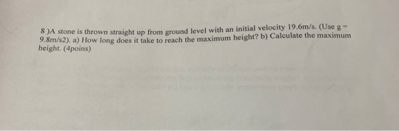 8 A stone is thrown straight up from ground level with an initial velocity 19.6m/s. (Use g = 9.8m/s2). a) How long does it ta