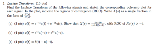 1. Laplace Transform. (10 pts) Find the Laplace Transform of the following signals and sketch the corresponding pole-zero plot for each signal. In the plot, indicate the regions of convergence (ROC). Write X(s) as a single fraction in the forin of (a) (2 pts) z(t) = e-Mu(t) + e-6tu(t). Show that X(s)-AD10 (b) (4 pts)-(t) = e4ta(-t) + e8ta(-t). (c) (4 pts) (t)-(t)-u(-t) . with ROC of Re(s) >-4. (s+4)(8+6)