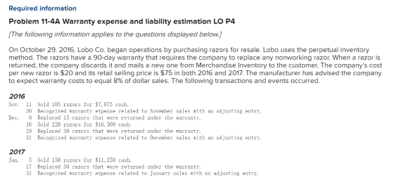 Required information Problem 11-4A Warranty expense and liability estimation LO P4 The following information applies to the questions displayed below. On October 29, 2016, Lobo Co. began operations by purchasing razors for resale. Lobo uses the perpetual inventory method. The razors have a 90-day warranty that requires the company to replace any nonworking razor. When a razor is returned, the company discards it and mails a new one from Merchandise Inventory to the customer. The companys cost per new razor is $20 and its retail selling price is $75 in both 2016 and 2017. The manufacturer has advised the company to expect warranty costs to equal 8% of dollar sales. The following transactions and events occurred. 2016 Nov. Sold 105 razors for $7, 875 cash. 30 Recognized warranty expense related to November sales with an adjusting entry. Dec. 9 Replaced 15 razors that were returned under the warranty 16 Sold 220 razors for $16, 500 cash. 29 Replaced 30 razors that were returned under the warranty, 31 Recognized warranty expense related to December sales with an adjusting entry 2017 Jan. 5 Sold 150 razors for $11,250 cash 17 Replaced 50 razors that were returned under the warranty. 31 Recognized warranty expense related to January sales with an adjusting entry.