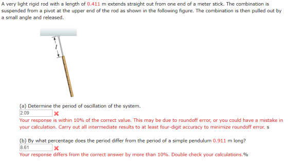A very light rigid rod with a length of 0.411 m extends straight out from one end of a meter stick. The combination is suspended from a pivot at the upper end of the rod as shown in the following figure. The combination is then pulled out by a small angle and released (a) Determine the period of oscillation of the system. 2.09 Your response is within 10% of the correct value. This may be due to roundoff error, or you could have a mistake in your calculation. Carry out all intermediate results to at least four-digit accuracy to minimize roundoff error.s b) By what percentage does the period differ from the period of a simple pendulum 0.911 m longi? 8.61 Your response differs from the correct answer by more than 10%. Double check your calculations.%