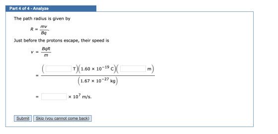 Part 4 of 4 - Analyze The path radius is given by mv R = mv R = Bq Just before the protons escape, their speed is V = BAR - m