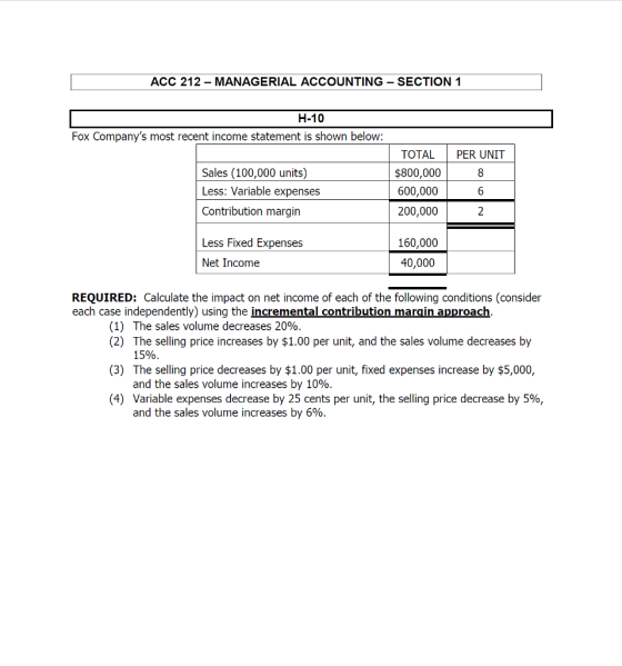 ACC 212 - MANAGERIAL ACCOUNTING SECTION 1 Fox Companys most recent income statement is shown below: Sales (100,000 units) Less: Variable expenses Contribution margin TOTAL PER UNIT $800,000 600,000 200,000 Less Fixed Expenses Net Income 160,000 40,000 REQUIRED: Calculate the impact on net income of each of the following conditions (consider each case independently) using the incremental contribution margin approach. (1) () The slling price: by 100peruni, and e sales volume kxras by (3) The selling price decreases by $1.00 per unit, fixed expenses increase by $5,000, (4) Variable expenses decrease by 25 cents per unit, the selling price decrease by 5%, The sales volume decreases 20%. 15%. and the sales volume increases by 10%. and the sales volume increases by 6%.