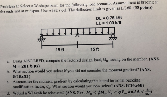 Problem 1: Select a W-shape beam for the following load scenario. Assume there is bracing at the ends and at midspan. Use A992 steel. The deflection limit is given as L/360. (35 points) DL = 0.75 k/ft LL = 1.00 k/ft 15 ft 15 ft a. Using AISC LRFD, compute the factored design load, Mu, acting on the member. (ANS. b. What section would you select if you did not consider the moment gradient? (ANS. c. Account for the moment gradient by calculating the lateral torsional buckling d. Would a W14x48 be adequate? (ANS. Yes. Mu < фМп, Vu < фу,, and < 300) M-281 kips) W18x55) modification factor, Cb, what section would you now select? (ANS. W14x48)