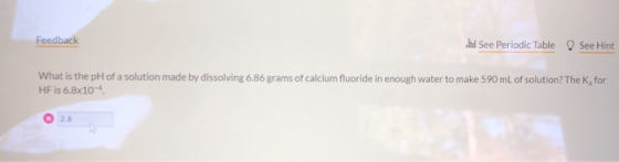 Feedback See Periodic Table O See Hint What is the pH of a solution made by dissolving 6.86 grams of calcium fluoride in enou