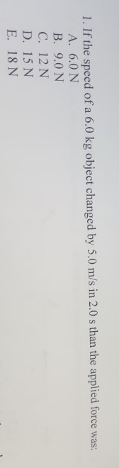 I. If the speed of a 6.0 kg object changed by 5.0 m/s in 2.0s than the applied force was: A. 6.0 N B. 9.0 N C. 12 N D. 15 N E. 18 N
