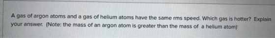 A gas of argon atoms and a gas of helium atoms have the same rms speed. Which gas is hotter? Explain your answer. (Note: the