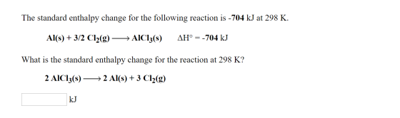The standard enthalpy change for the following reaction is -704 kJ at 298 K. Al(s) + 3/2 Cl2(g) — AICI3(8) AH° = -704 kJ What