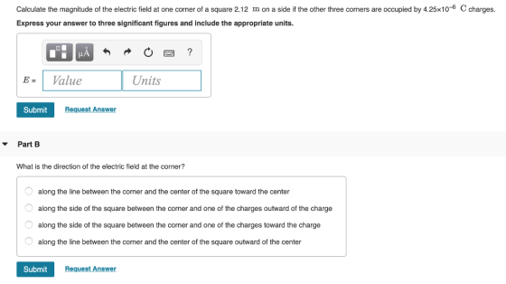 Calculate the magnitude of the electric field at one corner of a square 2.12 m on a side if the other three corners are occupied by 4.25x10-6 C charges. Express your answer to three significant figures and include the appropriate units E-Value Units Submit Request Answer ▼ Part B What is the direction of the electric field at the corner? along the line between the corner and the center of the square toward the center along the side of the square between the corner and one of the charges outward of the charge O along the side of the square between the corner and one of the charges toward the charge along the line between the corner and the center of the square outward of the center Submit Request Answer