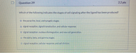 Question 29 2.2 pts Which of the following indicates the stages of cell signaling after the ligand has been produced? o the p