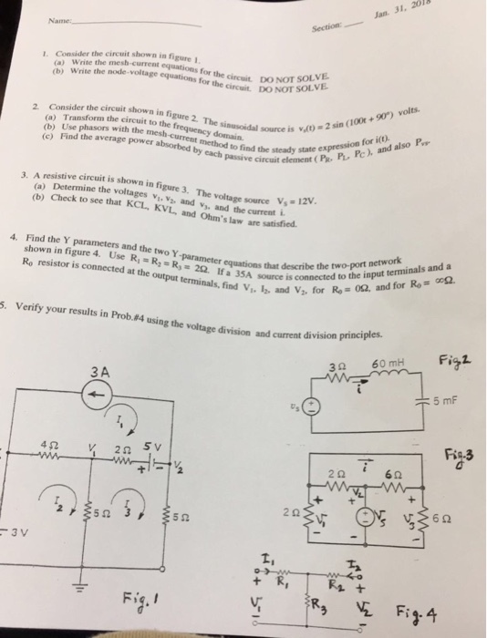 Jan. 31, 2018 Name: Section: I. Consider the circuit shown in figure (a) Write the mesh-current equations (b) Write the for the circuit. D。~of SOL the circuit DO NOT SOLVE shown in figure 2. The sinusoidal source is the circuit to the frequency domain er the circuit (a) Transto with the mesh-current method to find thement (b) Use phasors with the mesh (c) Find the average power absorbed source is 、dt) = 2 sin (100t + 90) volts. P Pc PL. Pc) and also P ch passivete steady state expression for i(o) passive circuit element (PR ve circuit is shown in figure 3. The voltage source V12 (a) Determine the voltages v (b) Check to see that KCL, Kand v, 1. V2, KVL, and Ohms law are voltage source Vs=12V and the current i 4. Find the Y parameters and the two Y Ro resistor is connected at the output metercautionsthat Rs= 2Ω. If a 35A source is conn that describe the two-port network terminals, find V,, l, and V, for Re is connected to the input terminals and a 062. 5. Verify your results in Prob.84 using the voltage division and current division principles. the Fia1 3Ω 60mH 3 A Ro.3 2Ω 6Ω 2Ω 5Ω 5Ω Fig. Fi