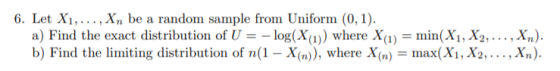6. Let X1,..., Xn be a random sample from Uniform (0, 1). a) Find the exact distribution of U = – log(X(1)) where X(1) = min(