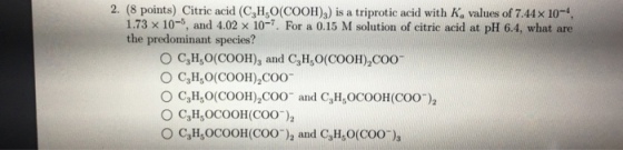 2. (8 points) Citric acid (CH,O(COOH)3) is a triprotic acid with Ka values of 7.44x 10-, 1.73 × 10-5 and 4.02 × 10-7. For a 0.15 M solution of citric acid at pH 6.4, what are the predominant species? O C3H O(COOH)3 and C,H, O(COOH) COO 0 C,H50(COOH)2C00 ○ C3H50(COOH)2C00-and C3H,OC00H (COO-)2 。C3HsOCOOH(COO-)2 and C3H50(COO-)s