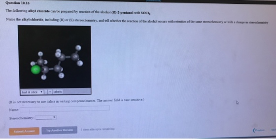Question 10.16 The following alkyl chloride can be prepared by reaction of the alcohol QR)-2-pentanol with SOcly alkyl chloride, including (R) or (S) stereochemistry, and tell whether the reaction of the alcohol occurs with retention of the same stereochemistry or with a change in stereochemistry ball & stick (t is not necessary to use italics in writing compound names. The answer field is case-sensit Name: Stereochemustry:ーーーーリ Try Another Versio 7 iteen astempts remaining Submit Answer