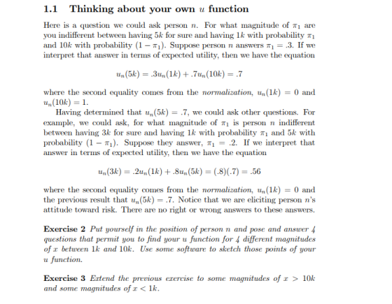 1.1 Thinking about your own u functioin Here is a question we could ask you indifferent between having 5k for sure and having 1 k with probability π1 and 10k with probability (1- T). Suppose person n answers Ti-.3. If we interpret that answer in terms of expected utility, then we have the equation person n. For what magnitude of πι are where the second equality comes from the normalization, un (1k)0 and Having determined that un(5k) - .7, we could ask other questions. For example, we could ask, for what magnitude of πι is person n indifferent between having 3k for sure and having 1k with probability T1 and 5k witlh probability (1-π). Suppose they answer, πι 2. If we interpret that answer in terms of expected utility, then we have the equation where the second equality comes from the normalization, un (1k)0 and the previous result that un(5k) = .7. Notice that we are eliciting person ns attitude toward risk. There are no right or wrong answers to these answers Exercise 2 Put yourself in the position of person n and pose and answer4 questions that permit you to find your u function for 4 different magnitudes of r between 1k and 10k. Use some software to sketch those points of your u function. Exercise 3 Ertend the previous erercise to some magnitudes of and some magnitudes of < lk 10k