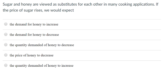 Sugar and honey are viewed as substitutes for each other in many cooking applications. If the price of sugar rises, we would expect the demand for honey to increase the demand for honey to decrease the quantity demanded of honey to decrease the price of honey to decrease the quantity demanded of honey to increase