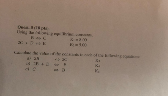 Quest. 5 (10 pts). Using the following equilibrium constants, BC Kı= 8.00 2C + D E K2= 5.00 Calculate the value of the consta