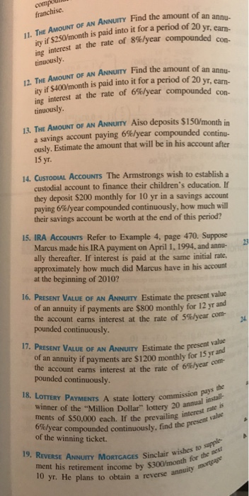 franchise. AMOUNT OF AN ANNUIY Find the amount of an if $250/month is paid into it for a period of 20 Vr. ity 1 con- ing interest at the rate of 8%/year compounded tinuously 12. THE AMOUNT OF AN ANNUITY Find the amount of an annu- ity if $400/month is paid into it for a period of 20 yr, ean- ing interest at the rate of 6%year compounded con- tinuously 13. THE AMOUNT OF AN ANNUITY Aiso deposits $150/month in a savings account paying 6%/year compounded continu- ously. Estimate the amount that will be in his account after 15 yr 14. CUSTODIAL ACCOUNTS The Armstrongs wish to establish a custodial account to finance their childrens education. If they deposit $200 monthly for 10 yr in a savings account paying 6%/year compounded continuously, how much will their savings account be worth at the end of this period? 15. IRA AccOUNTS Refer to Example 4, page 470. Suppose Marcus made his IRA payment on April 1, 1994, and annu ally thereafter. If interest is paid at the same initial rate. approximately how much did Marcus have in his account at the beginning of 2010? 16. PRESENT VALUE OF AN ANNUITY Estimate the present value of an annuity if payments are $800 monthly for 12 yr and the account earns interest at the rate of 5%/year con- pounded continuously. 17. PRESENT VALUE OF AN ANNUITY Estimate the present vab an annuity if payments are $1200 monthly for 15 yr and e account earns interest at the rate of 6%year con- pounded continuously. 18. LOTTERY PAYMENTS A state lottery commissioneall winner of the Million Dollar lottery 20 annes ments of $50,000 each, If the prevailingnrt valu 6%! crest rate is year compounded continuously, find the pres of the winning ticket. wishes to supple- $300/month for the met 19. REVERSE ANNUITY MORTGAGES Sinclair w ment his retirement income by 0 yr. He plans to obtain a reverse annuity