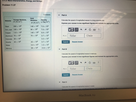 Energy, and Strings Problem 11.37 Part A Bulk Caloulate the speed of longitudinal waves in a long ooncrete rod. Express your answer to two significant figures and include the appropriate units Meterial E (N/m-) Modulus, Density B (N/m2) (kg/m) Steel 200 × 109 lion, cast 100×109 Copper 110 x 10 Aluminum 70×109 Concrete 20x10s Granite 45 x 10 Water Mercury 140 x 10 7.8 x 10 90 x 10° 7.8 × 103 140 x 10 8.9x10 70 x 10 2.7 10 Value Units 2.3 x 10 45 × 10° 2.7 × 10, 2.0 x 10 1.0x 10 29 x 10 13.6 x 10 Subm Request Answer Part B Calculate the speed of longitudinal waves in mercury Express your answer to two significent figures and include the appropriate units. Value Units Submit Request Answer Part C Calculate the speed of longitudinal waves in water MacBook Air