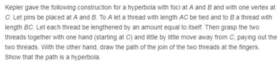 Kepler gave the following construction for a hyperbola with foci at A and B and with one vertex at C: Let pins be placed at A and B. To A let a thread with length AC be tied and to B a thread with length BC. Let each thread be lengthened by an amount equal to itself. Then grasp the two threads together with one hand (starting at C) and little by little move away from C, paying out the two threads. With the other hand, draw the path of the join of the two threads at the fingers Show that the path is a hyperbola.