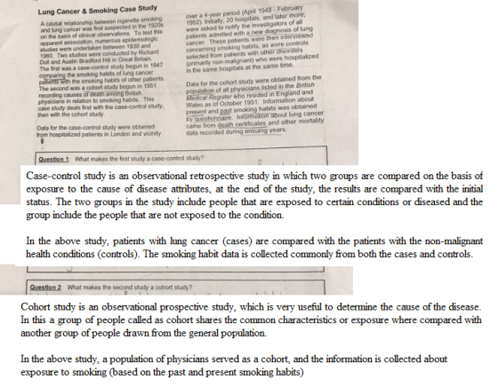 Lung Cancer & Smoking Case Study A causal relationship between cigarette smoking and lung cancer was first suspected in the 1920s on the basis of clinical observations. To test this apparent association, numerous studies were undertaken between 1930 and 1960. Two studies were conducted by Richard Doll and Austin Bradford Hill in Great Britain The first was a case-control study begun in 1947 over a 4-year period (April 1948 February 1952). Initially, 20 hospitals, and later more were asked to notify the investigators of all patients admitted with a new diagnosis of lung cancer. These patents were then interviewed concerning smoking habits, as were controls selected from patients with other disorders (primarily non-malignant) who were hospitalized n the same hospitals at the same time. the the smoking habits of other patients. Data for the cohort study were obtained from the population of all physicians listed in the British Medical Register who resided in England and Wales as of October 1951. Information about present and past smoking habits was obtained The second was a cohort study begun in 1951 recording causes of death among British physicians in relation to smoking habits. This case study deals first with the case-control study then with the cohort study lung cancer Data for the case-control study were obtained from hospitalized patients in London and vicinity came from death certificates and other mortalit)y data recorded during ensuing year Question 1: What makes the first study a study? Case-control study is an observational retrospective study in which two groups are compared on the basis of exposure to the cause of disease attributes, at the end of the study, the results are compared with the initial status. The two groups in the study include people that are exposed to certain conditions or diseased and the group include the people that are not exposed to the condition. In the above study, patients with lung cancer (cases) are compared with the patients with the non-malignant health conditions (controls). The smoking habit data is collected commonly from both the cases and controls Question 2: What makes the second study a cohort study? Cohort study is an observational prospective study, which is very useful to determine the cause of the disease In this a group of people called as cohort shares the common characteristics or exposure where compared with another group of people drawn from the general population. In the above study, a exposure to smoking (based on the past and present smoking habits) n of physicians served as a cohort, and the information is collected about