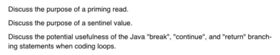 Discuss the purpose of a priming read. Discuss the purpose of a sentinel value. Discuss the potential usefulness of the Java break, continue, and return branch- ing statements when coding loops.