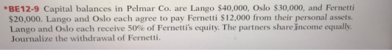 *BE12-9 Capital balances in Pelmar Co. are Lango $40,000, Oslo $30,000, and Fernetti $20,000. Lango and Oslo each agree to pay Fernetti $12,000 from their personal assets Lango and Oslo each receive 50% of Fernet is equity. The partners shareincome equally Journalize the withdrawal of Fernetti.