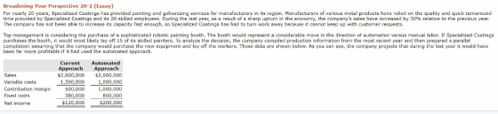 Broadening Your Perspective 20-2 (Essay) For nearly 20 years, Specialized Coatings has provided painting and galvanizing services for manufacturers in its region. Manufacturers of various metal products have relied on the quality and quick turnaround time provided by Specialized Coatings and its 20 skilled employees. During the last year as a result of a sharp upturn in the economy, the companys sales have increased by 30% relative to the previous year. The company has not been able to increase its capacity fast enough, so Specialized Coatings has had to turn work away because it cannot keep up with customer requests. Top management is considering the purchase of a sophisticated robotic painting booth. The booth would represent a considerable move in the direction of automation versus manual labor. If Specialized Coatings purchases the booth, it would most likely lay off 15 of its skilled painters. To analyze the decision, the company compiled production information from the most recent year and then prepared a parallel compilation assuming that the company would purchase the new equipment and lay off the workers. Those data are shown below. As you can see, the company projects that during the last year it would have been far more profitable if it had used the automated approach. Current Approach Approach Automated Sales Variable costs Contribution margin Fixed costs Net income $2,000,000 $2,000,000 1,000,000 1,000,000 800,000 $200,000 1,500,000 500,000 380,000 $120,000