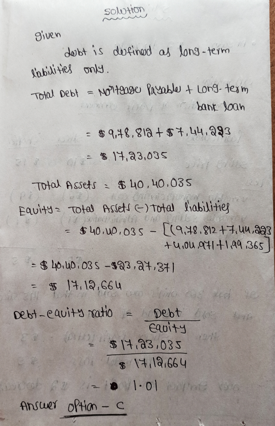 Solution given debt is defined as long-term labilities only. Total Debt = Mortgage payable + Long-term er bank loan = $9,78.