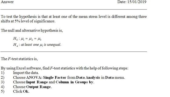 Answei Date: 15/01/2019 To test the hypothesis is that at least one of the mean stress level is different among three shifts at 5% level of significance. The null and alternative hypothesis is, H, : at least one μ¡ is unequal. The F-test statistics is, By using Excel software, find F-test statistics with the help offollowing steps 1) Iprt the data. 2) Choose ANOVA: Single Factor from Data Analysis in Data menu. 3) Choose Input Range and Colunu in Groups by. 4)Choose Output Range. 5) Click Ok.