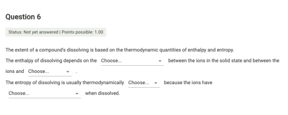 Question 6 Status: Not yet answered | Points possible: 1.00 The extent of a compounds dissolving is based on the thermodynam