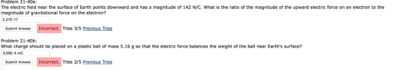 Problem 21-40a: The electric field near the surface of Earth points downward and has a magnitude of 142 N/C. What is the ratio of the magnitude of the upward electric force on an electron to the magnitude of gravitational force on the electron? 2.27E-17 Submit Answer Incorrect. Tries 3/5 Previous Tries Problem 21-40b What charge should be placed on a plastic ball of mass 5.16 g so that the electric force balances the weight of the ball near Earths surface? 3.56E-4 mC Submit Answer Incorrect. Tries 2/5 Previous Tries