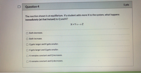 1 pts D Question 4 The reaction shown is at equilibrium. If a student adds more X to the system, what happens Immediately (at