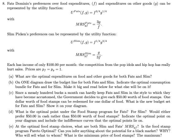 8. Fats Dominios preferences over food expenditures, (f) and expenditures on other goods (g) can be represented by the utility function: Fats 3/4 1/4 with Slim Pickens preferences can be represented by the utility function: Slim 1/4 3/4 with Slim Each has income of only $100.00 per month: the competition from the pop idols and hip hop has really urt sales. Prices are pf - Pg -1 (a) What are the optimal expenditures on food and other goods for both Fats and Slim? (b) On ONE diagram draw the budget line for both Fats and Slim. Indicate the optimal consumption bundle for Fats and for Slim. Make it big and read below for what else will be on it! (c) Since a measly hundred bucks a month can hardly keep Fats and Slim in the style to which they have become accustomed, the Government decides to give each $50.00 worth of food stamps. One dollar worth of food stamps can be redeemed for one dollar of food. What is the new budget set for Fats and Slim? Show it on your diagram (d) What is the optimal point under the Food Stamp program for Fats? For Slim? Would either prefer $50.00 in cash rather than $50.00 worth of food stamps? Indicate the optimal point on your diagram and include the indifference curves that the optimal points lie on. (e) At the optimal food stamp choices, what are both Slim and Fats MRSgf? Is the food stamp program Pareto Optimal? Can you infer anything about the potential for a black market? WHY? Who will sell what to whom? What is the minimum price of food stamps? The maximum?