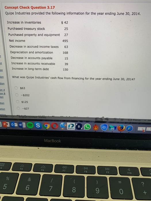 Concept Check Question 3.17 Quipe Industries provided the following information for the year ending June 30, 2014. $42 25 Purchased property and equipment 27 495 Decrease in accrued income taxes 63 Depreciation and amortization 168 15 Increase in accounts receivable 39 150 Increase in inventories Purchased treasury stock Net income Decrease in accounts payable Increase in long-term debt on on What was Quipe Industries cash flow from financing for the year ending June 30, 20147 O $63 -$202 $125 -$27 MacBook DiIl F 8 F9 F 1O 8 0