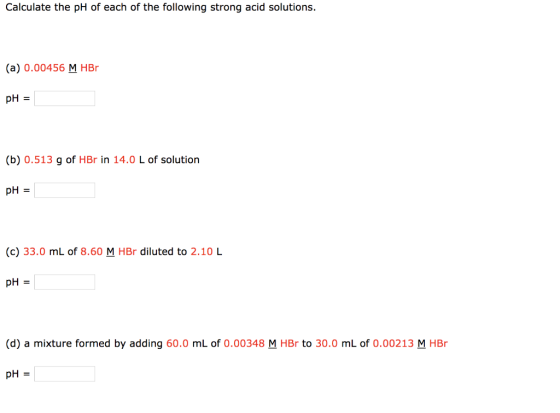 Calculate the pH of each of the following strong acid solutions. (a) 0.00456 M HBO pH = (b) 0.513 g of HBr in 14.0 L of solut