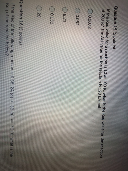 Question 15 (5 points) If the keq value for a reaction is 10 at 100 K, what is the keq value for the reaction at 200 K? The A