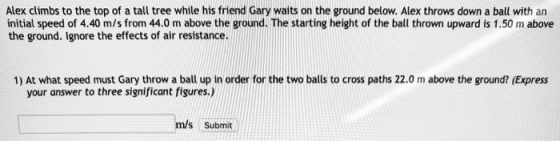 Alex climbs to the top of a tall tree while his friend Gary waits on the ground below. Alex throws down a ball with an initial speed of 4.40 m/s from 44.0 m above the ground. The starting height of the ball thrown upward is 1.50 m above the ground. Ignore the effects of air resistance 1) At what speed must Gary throw a ball up in order for the two balls to cross paths 22.0 m above the ground? (Express your answer to three significant figures.) m/s Submit