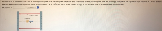 An electron is released from rest at the negative plate of a parallel plate capacitor and accelerates to the positive plate (see the drawing). The plates are separated by a distance of 2.4 cm, and the electric field within the capacitor has a magnitude of 1.8 x 10% v/m. What is the kinetic energy of the electron just as it reaches the positive pliate? KEpositive- Electric ield Electron