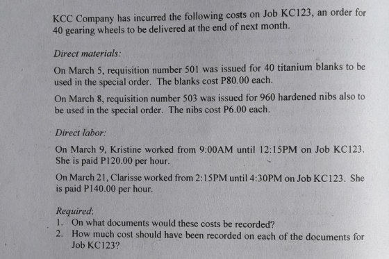KCC Company has incurred the following costs on Job KC123, an order for 40 gearing wheels to be delivered at the end of next month. Direct materials: On March 5, requisition number 501 was issued for 40 titanium blanks to be used in the special order. The blanks cost P80.00 each. On March 8, requisition number 503 was issued for 960 hardened nibs also to be used in the special order. The nibs cost P6.00 each. Direct labor On March 9, Kristine worked from 9:00AM until 12:15PM on Job KC123. She is paid P120.00 per hour. On March 21, Clarisse worked from 2:15PM until 4:30PM on Job KC123. She is paid P140.00 per hour. Required: 1. On what documents would these costs be recorded? 2. How much cost should have been recorded on each of the documents for Job KC123?