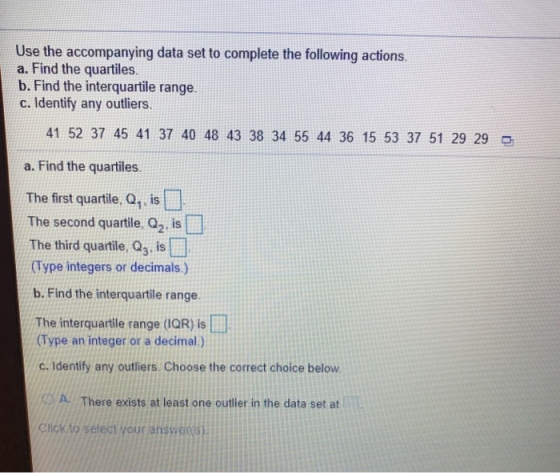 Use the accompanying data set to complete the following actions a. Find the quartiles. b. Find the interquartile range. c. Identify any outliers 41 52 37 45 41 37 40 48 43 38 34 55 44 36 15 53 37 51 29 29 a. Find the quartiles The first quartile, Q1, is The second quartile, Q2, is The third quartile, Q3, is (Type integers or decimals.) b. Find the interquartile range. The interquartile range (IQR) is (Type an integer or a deimal.) c. Identify any outliers. Choose the correct choice below A There exists at least one outlier in the data set at Chickto setect your answeres