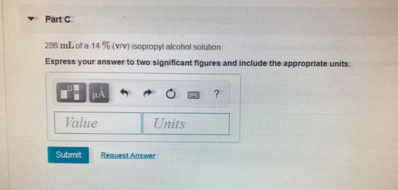 Part C 286 mL of a 14% (v/v ) isopropyl alcohol solution Express your answer to two significant figures and include the appro