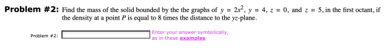 2x2, Problem #2: Find the mass of the solid bounded by the the graphs of y = y = 4, z = 0, and z = 5, in the first octant, if