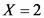 X = 2
